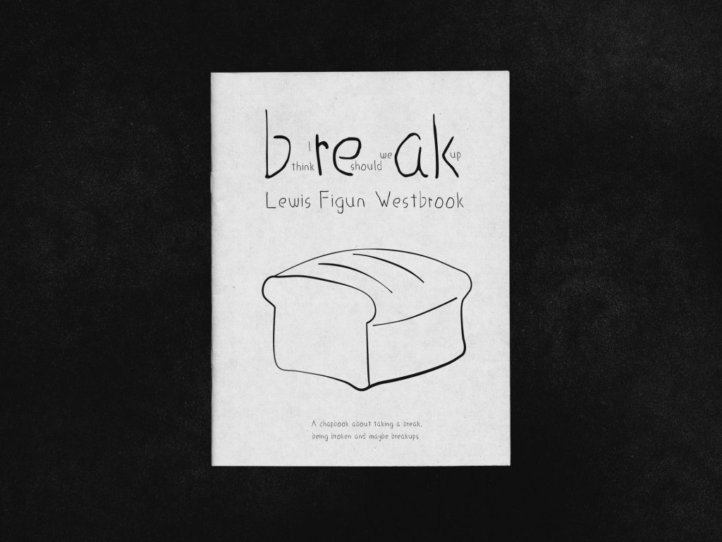 The front cover of the chapbook "Break" In between the title there are words. Between B and R there is "I think". Between E and A there are "Should we" and then after K "up". Below that there is "Lewis Figun Westbrook". The cover illustration is a bread with adjusting widths to the lines. At the bottom, it reads "A chapbook about taking a break, being broken and maybe breakips"