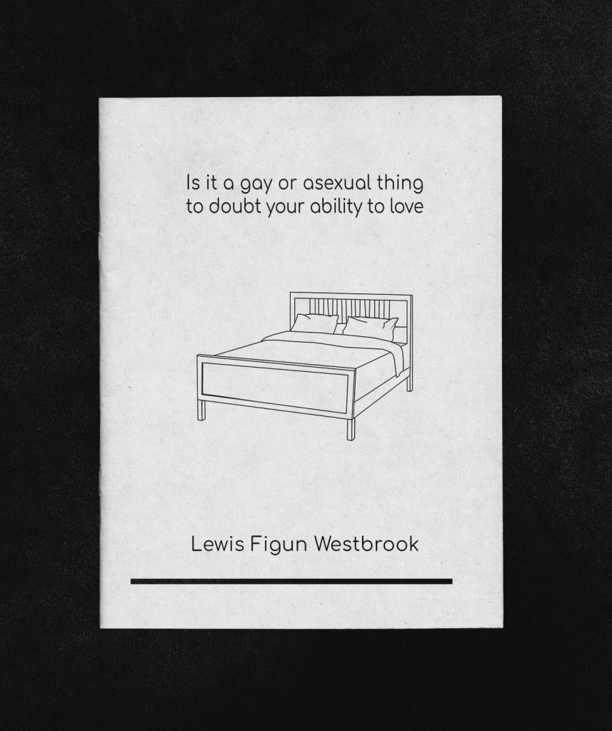 An illustration of a made bed on the front of a chapbook with the words "Is it a gay or asexual thing to doubt your ability to love" above it and below the words "Lewis Figun Westbrook" and a thick black line.